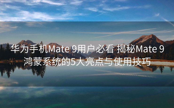 华为手机Mate 9用户必看 揭秘Mate 9鸿蒙系统的5大亮点与使用技巧
