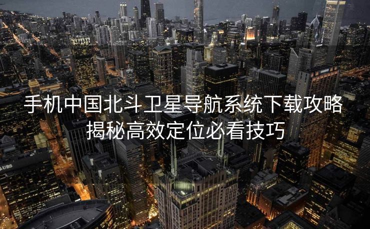 手机中国北斗卫星导航系统下载攻略 揭秘高效定位必看技巧