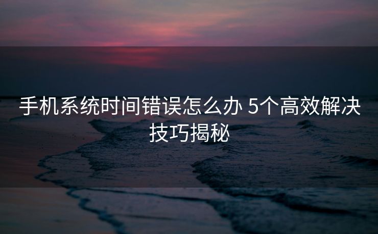 手机系统时间错误怎么办 5个高效解决技巧揭秘