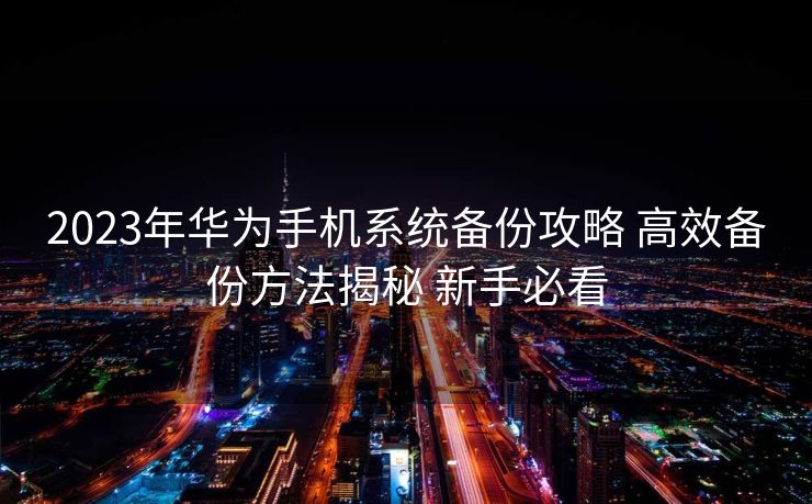 2023年华为手机系统备份攻略 高效备份方法揭秘 新手必看