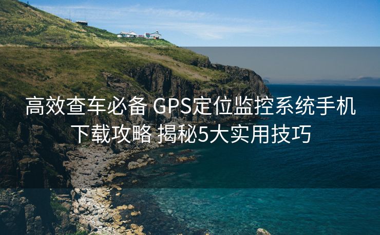 高效查车必备 GPS定位监控系统手机下载攻略 揭秘5大实用技巧