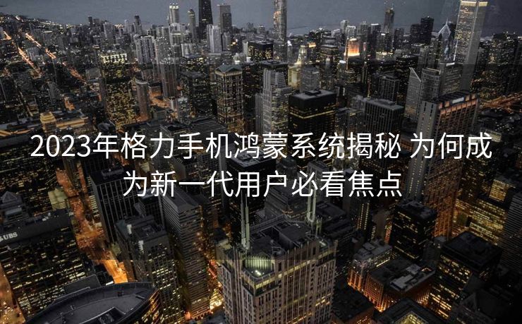 2023年格力手机鸿蒙系统揭秘 为何成为新一代用户必看焦点
