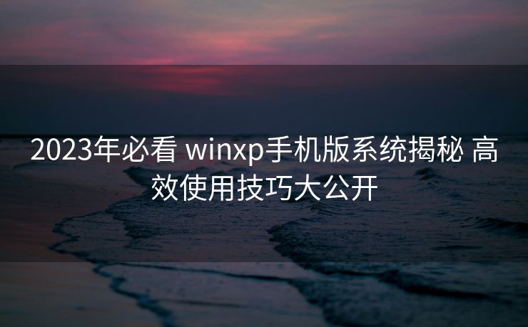 2023年必看 winxp手机版系统揭秘 高效使用技巧大公开