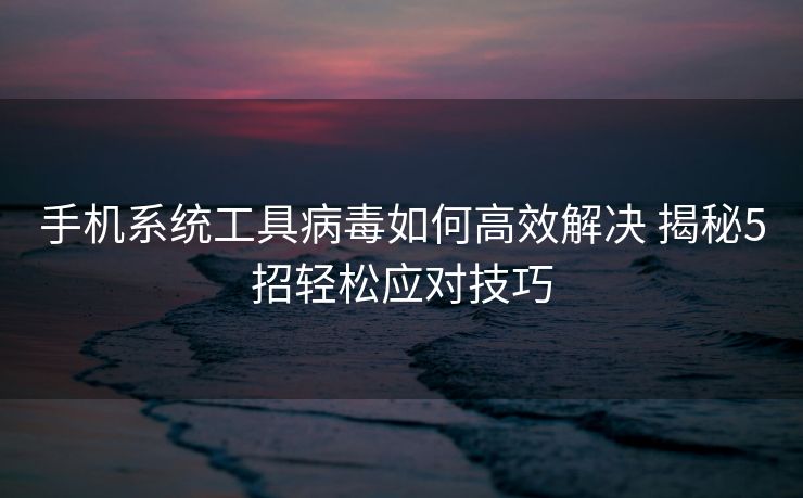 手机系统工具病毒如何高效解决 揭秘5招轻松应对技巧