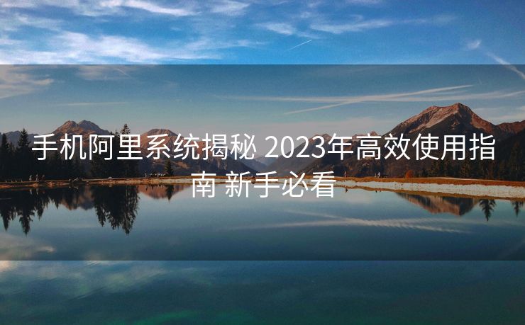 手机阿里系统揭秘 2023年高效使用指南 新手必看
