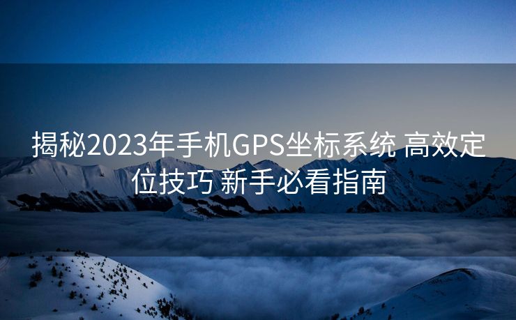 揭秘2023年手机GPS坐标系统 高效定位技巧 新手必看指南