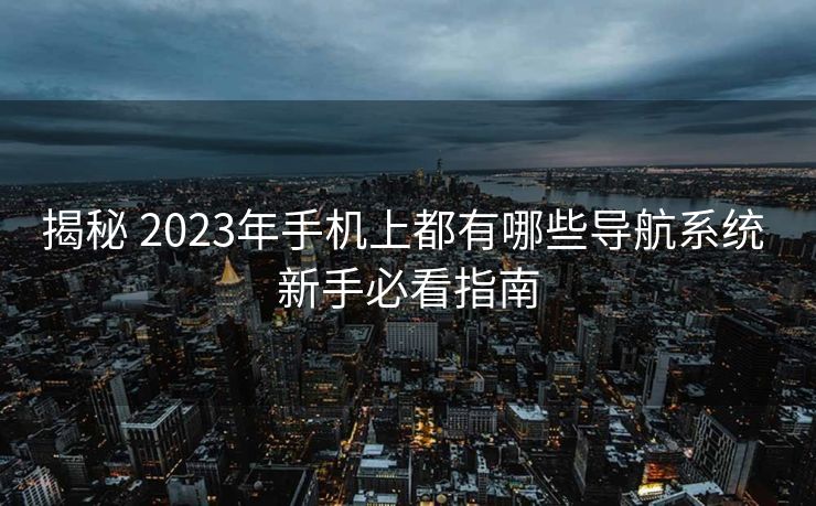 揭秘 2023年手机上都有哪些导航系统 新手必看指南