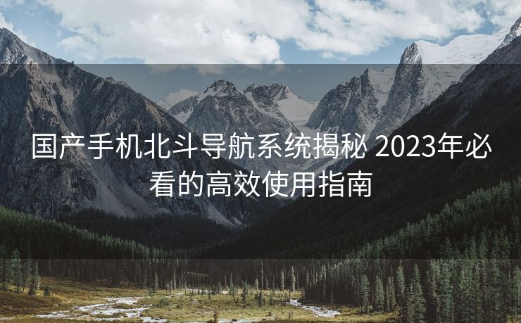 国产手机北斗导航系统揭秘 2023年必看的高效使用指南 国产手机北斗导航系统揭秘 2023年必看的高效使用指南