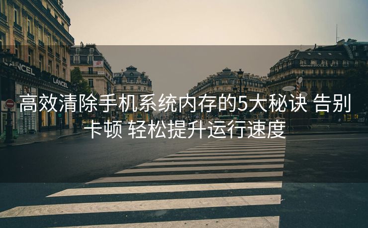 高效清除手机系统内存的5大秘诀 告别卡顿 轻松提升运行速度