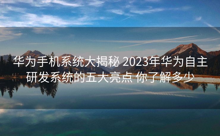 华为手机系统大揭秘 2023年华为自主研发系统的五大亮点 你了解多少