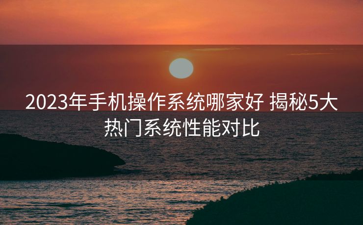 2023年手机操作系统哪家好 揭秘5大热门系统性能对比