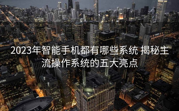 2023年智能手机都有哪些系统 揭秘主流操作系统的五大亮点