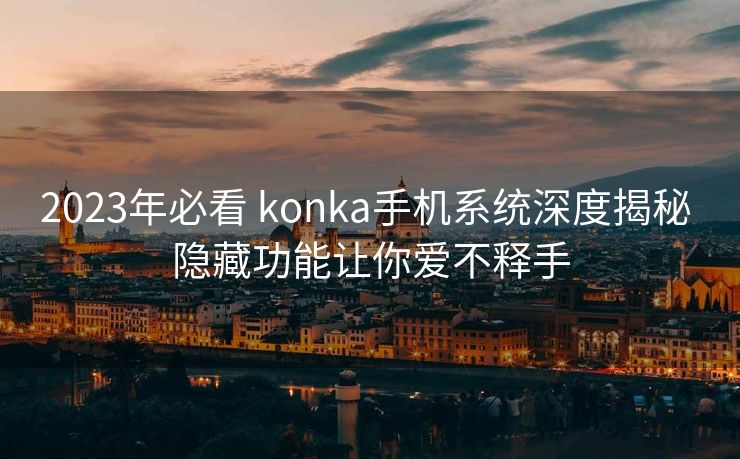 2023年必看 konka手机系统深度揭秘 隐藏功能让你爱不释手