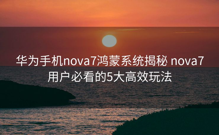 华为手机nova7鸿蒙系统揭秘 nova7用户必看的5大高效玩法