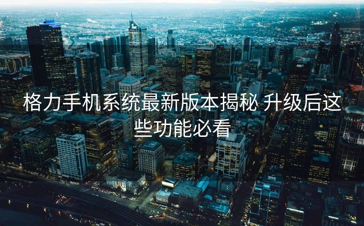 格力手机系统最新版本揭秘 升级后这些功能必看