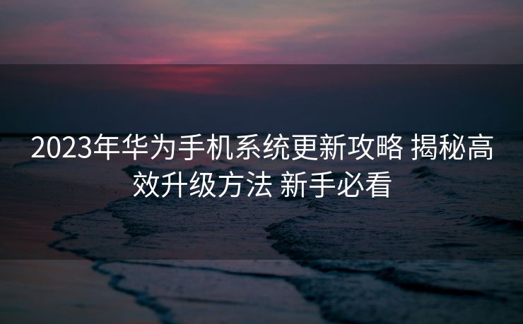 2023年华为手机系统更新攻略 揭秘高效升级方法 新手必看