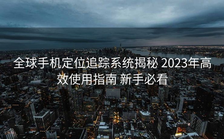 全球手机定位追踪系统揭秘 2023年高效使用指南 新手必看