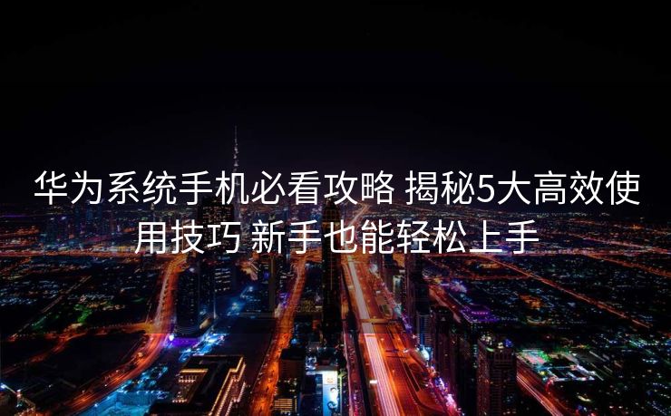 华为系统手机必看攻略 揭秘5大高效使用技巧 新手也能轻松上手