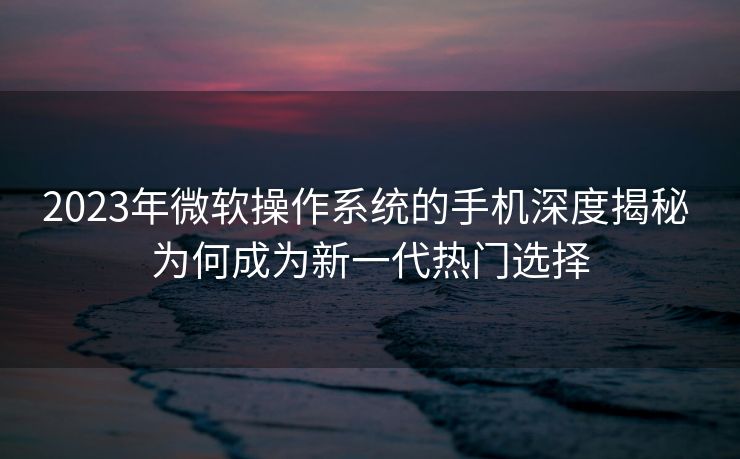 2023年微软操作系统的手机深度揭秘 为何成为新一代热门选择