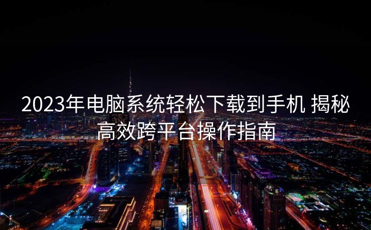 2023年电脑系统轻松下载到手机 揭秘高效跨平台操作指南