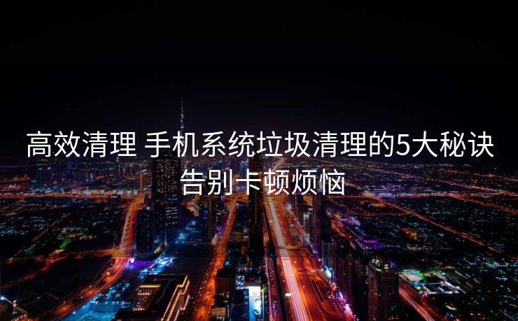 高效清理 手机系统垃圾清理的5大秘诀 告别卡顿烦恼
