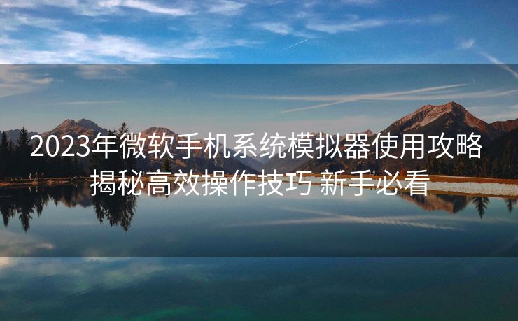 2023年微软手机系统模拟器使用攻略 揭秘高效操作技巧 新手必看