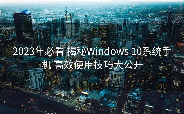 2023年必看 揭秘Windows 10系统手机 高效使用技巧大公开
