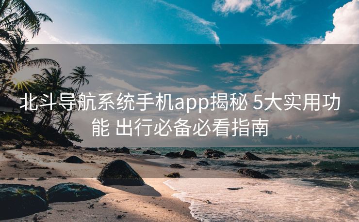 北斗导航系统手机app揭秘 5大实用功能 出行必备必看指南
