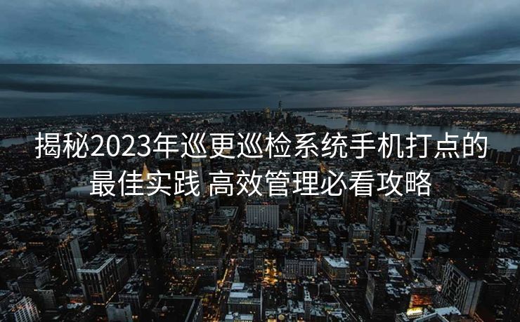 揭秘2023年巡更巡检系统手机打点的最佳实践 高效管理必看攻略