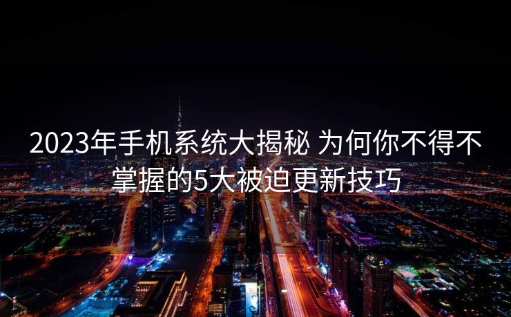 2023年手机系统大揭秘 为何你不得不掌握的5大被迫更新技巧