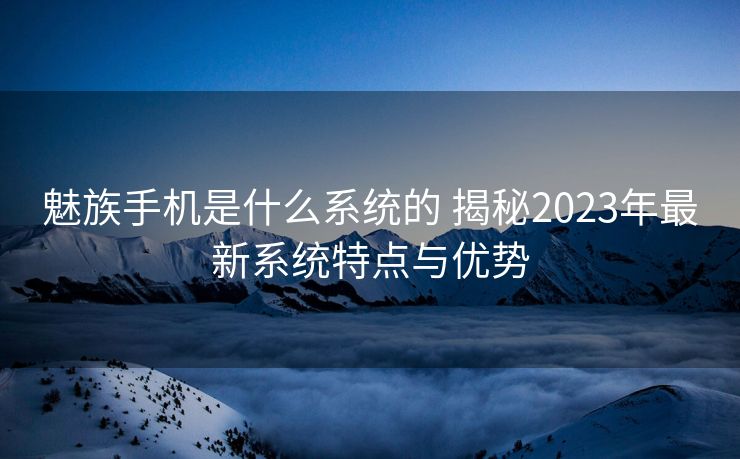 魅族手机是什么系统的 揭秘2023年最新系统特点与优势