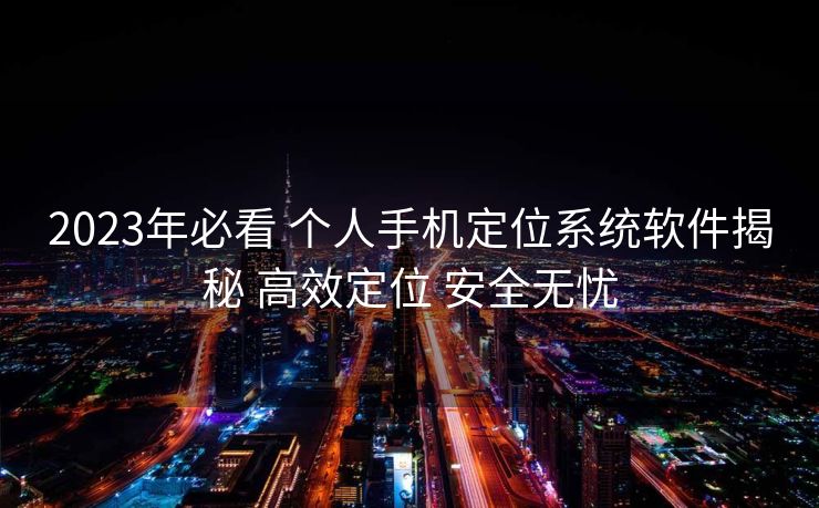 2023年必看 个人手机定位系统软件揭秘 高效定位 安全无忧