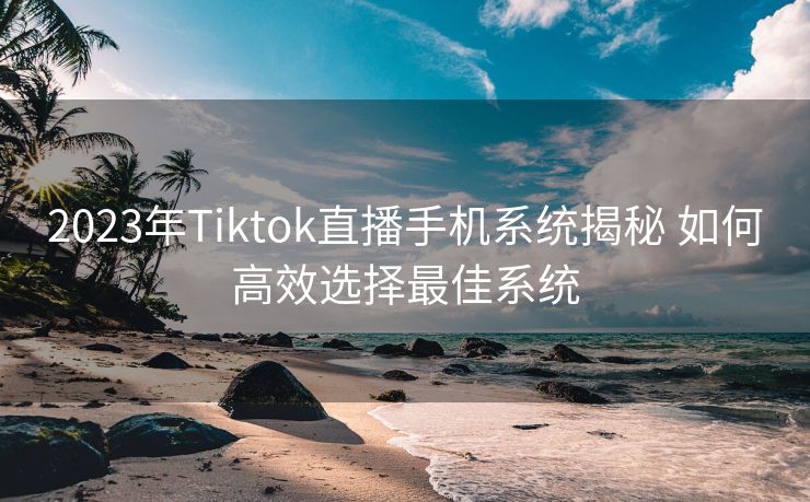 2023年Tiktok直播手机系统揭秘 如何高效选择最佳系统 2023年Tiktok直播手机系统揭秘 如何高效选择最佳系统
