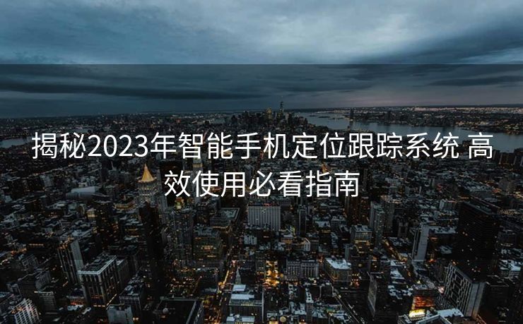 揭秘2023年智能手机定位跟踪系统 高效使用必看指南