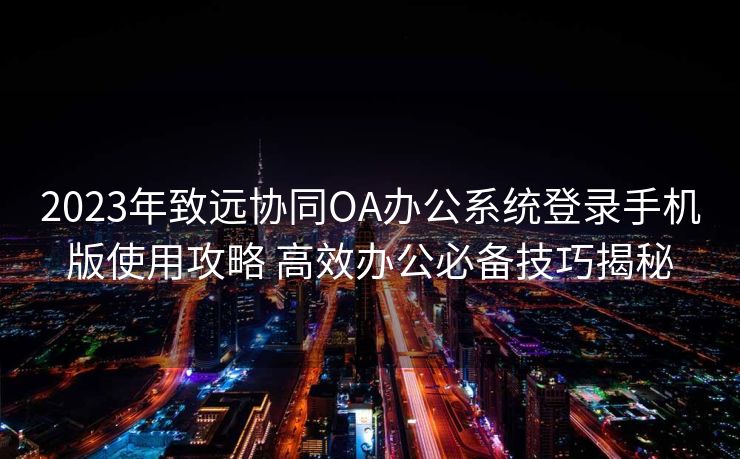 2023年致远协同OA办公系统登录手机版使用攻略 高效办公必备技巧揭秘