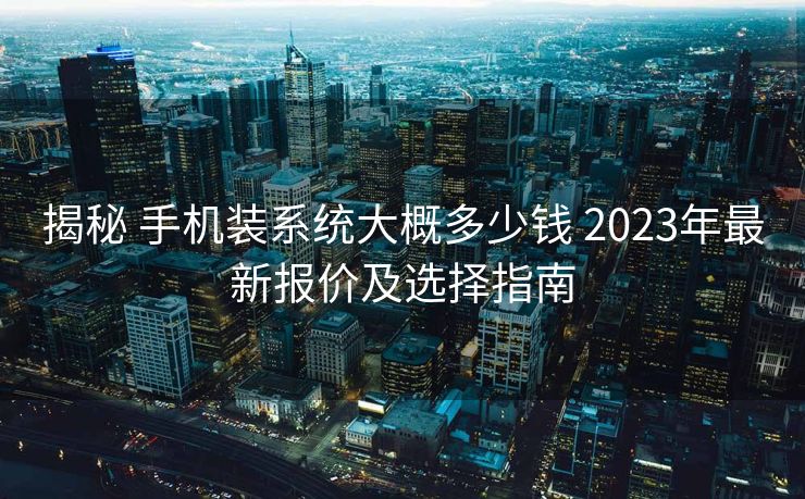 揭秘 手机装系统大概多少钱 2023年最新报价及选择指南