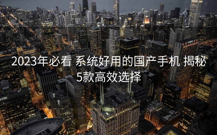 2023年必看 系统好用的国产手机 揭秘5款高效选择