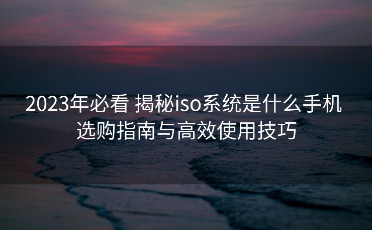 2023年必看 揭秘iso系统是什么手机 选购指南与高效使用技巧
