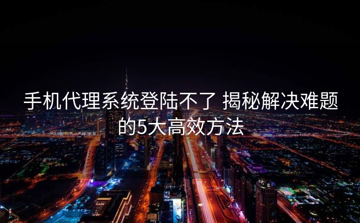 手机代理系统登陆不了 揭秘解决难题的5大高效方法