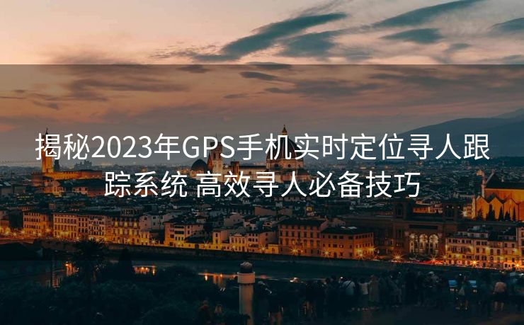 揭秘2023年GPS手机实时定位寻人跟踪系统 高效寻人必备技巧