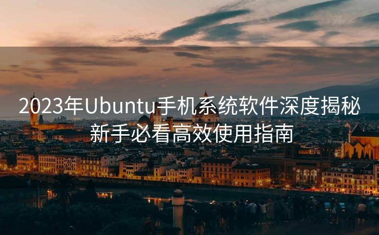 2023年Ubuntu手机系统软件深度揭秘 新手必看高效使用指南