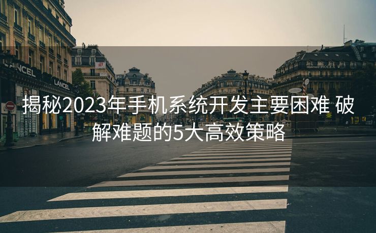 揭秘2023年手机系统开发主要困难 破解难题的5大高效策略