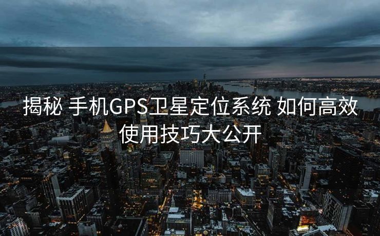 揭秘 手机GPS卫星定位系统 如何高效使用技巧大公开