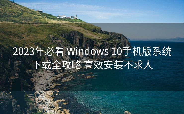 2023年必看 Windows 10手机版系统下载全攻略 高效安装不求人