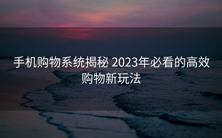 手机购物系统揭秘 2023年必看的高效购物新玩法