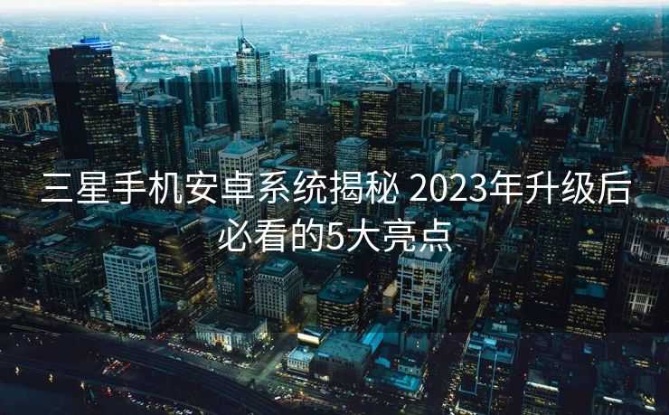 三星手机安卓系统揭秘 2023年升级后必看的5大亮点
