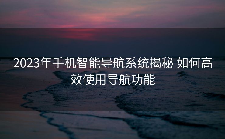 2023年手机智能导航系统揭秘 如何高效使用导航功能