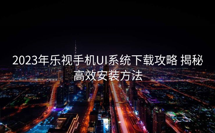 2023年乐视手机UI系统下载攻略 揭秘高效安装方法