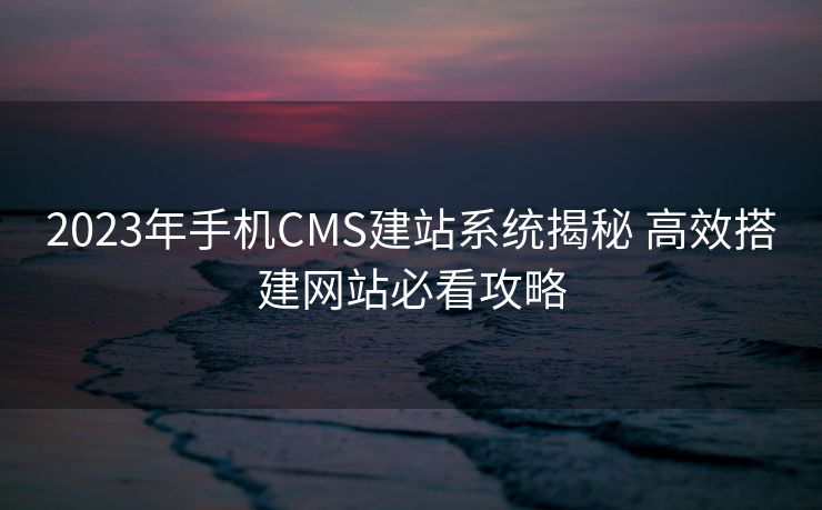 2023年手机CMS建站系统揭秘 高效搭建网站必看攻略