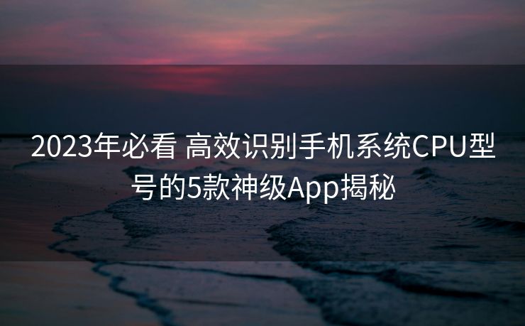 2023年必看 高效识别手机系统CPU型号的5款神级App揭秘